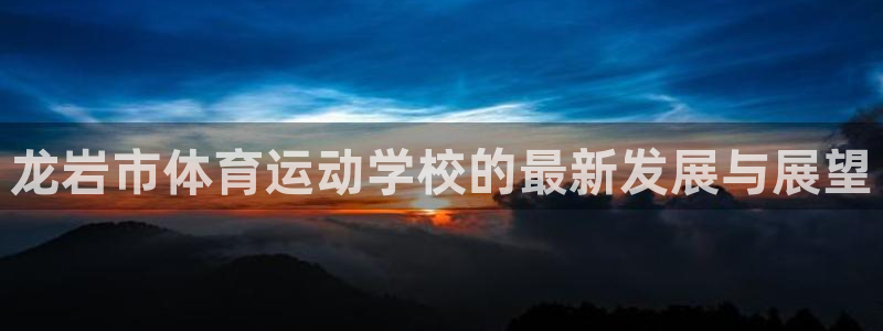 球客岛：龙岩市体育运动学校的最新发展与展望